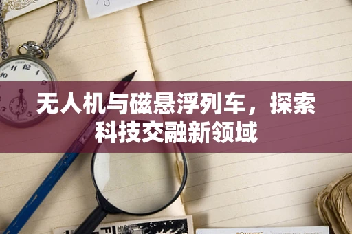 无人机与磁悬浮列车，探索科技交融新领域