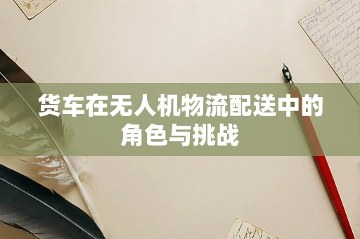 货车在无人机物流配送中的角色与挑战