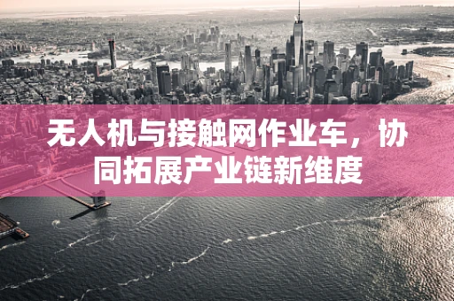 无人机与接触网作业车，协同拓展产业链新维度