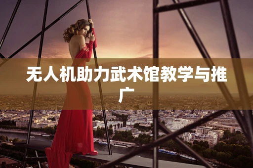 无人机助力武术馆教学与推广