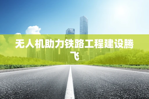 无人机助力铁路工程建设腾飞