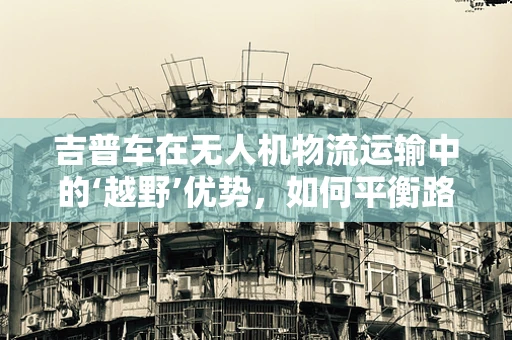 吉普车在无人机物流运输中的‘越野’优势，如何平衡路面与空中的灵活运用？