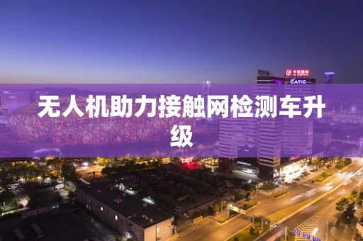 无人机助力接触网检测车升级