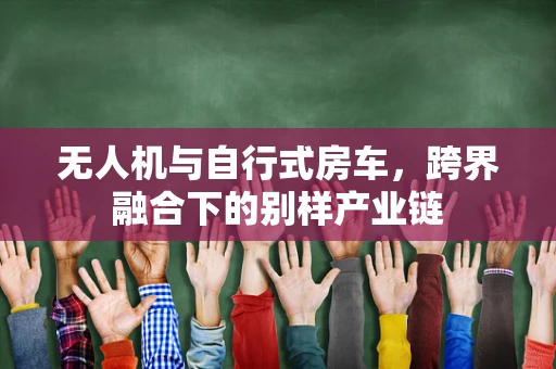 无人机与自行式房车，跨界融合下的别样产业链