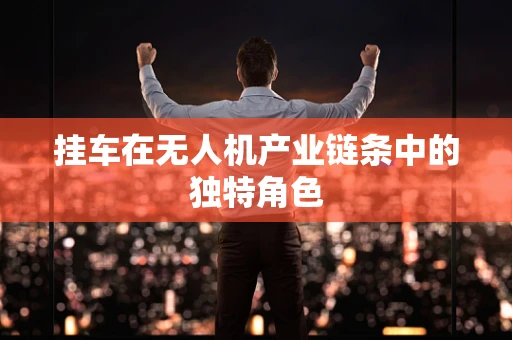 挂车在无人机产业链条中的独特角色