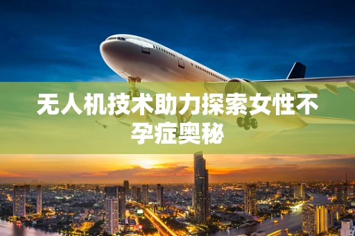 无人机技术助力探索女性不孕症奥秘