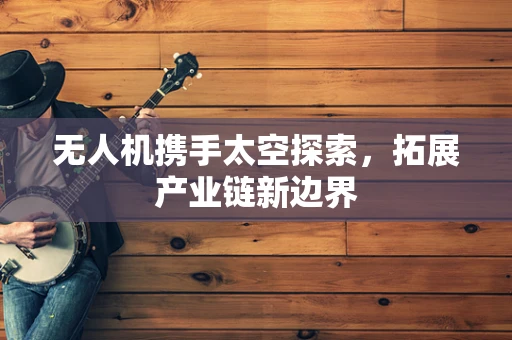 无人机携手太空探索，拓展产业链新边界