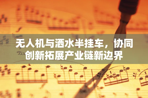 无人机与洒水半挂车，协同创新拓展产业链新边界
