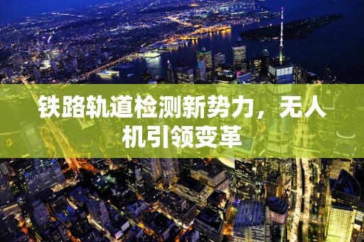 铁路轨道检测新势力，无人机引领变革