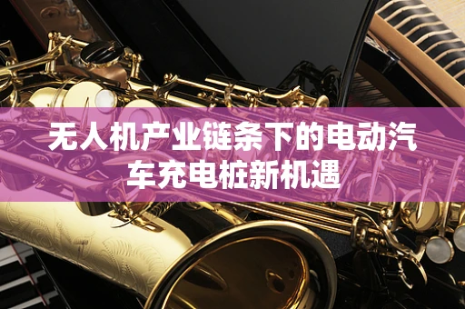 无人机产业链条下的电动汽车充电桩新机遇