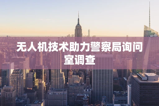 无人机技术助力警察局询问室调查