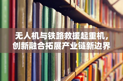 无人机与铁路救援起重机，创新融合拓展产业链新边界