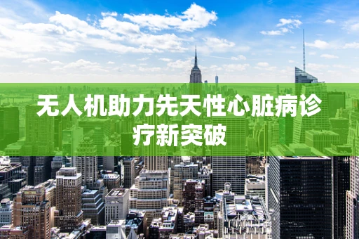 无人机助力先天性心脏病诊疗新突破
