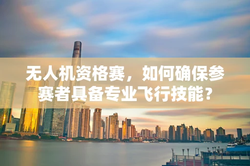 无人机资格赛，如何确保参赛者具备专业飞行技能？
